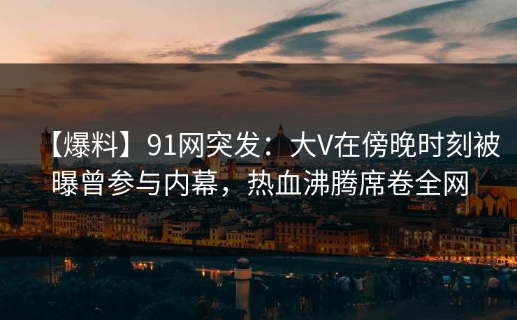 【爆料】91网突发：大V在傍晚时刻被曝曾参与内幕，热血沸腾席卷全网