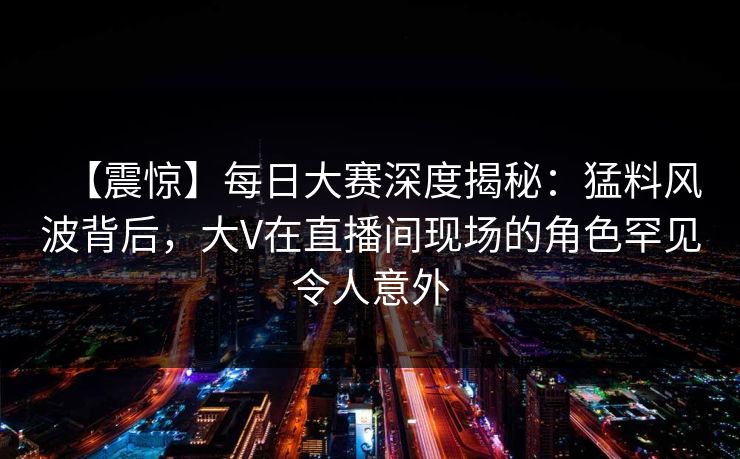 【震惊】每日大赛深度揭秘：猛料风波背后，大V在直播间现场的角色罕见令人意外