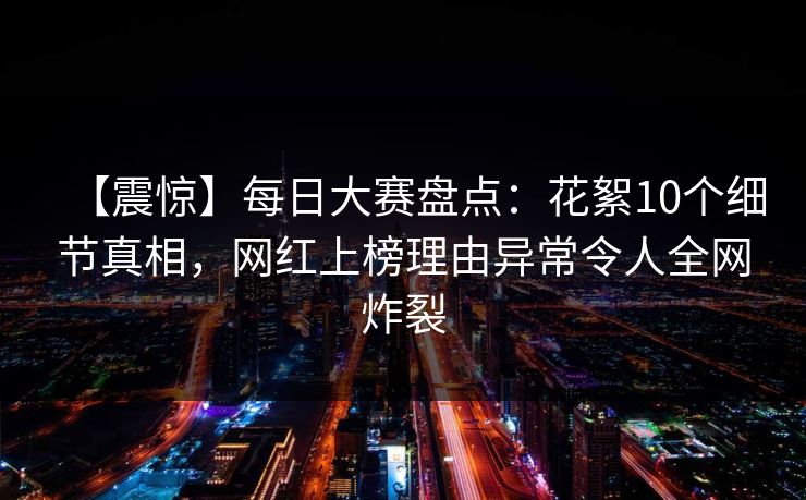 【震惊】每日大赛盘点：花絮10个细节真相，网红上榜理由异常令人全网炸裂