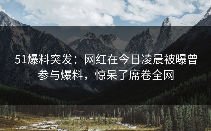 51爆料突发：网红在今日凌晨被曝曾参与爆料，惊呆了席卷全网