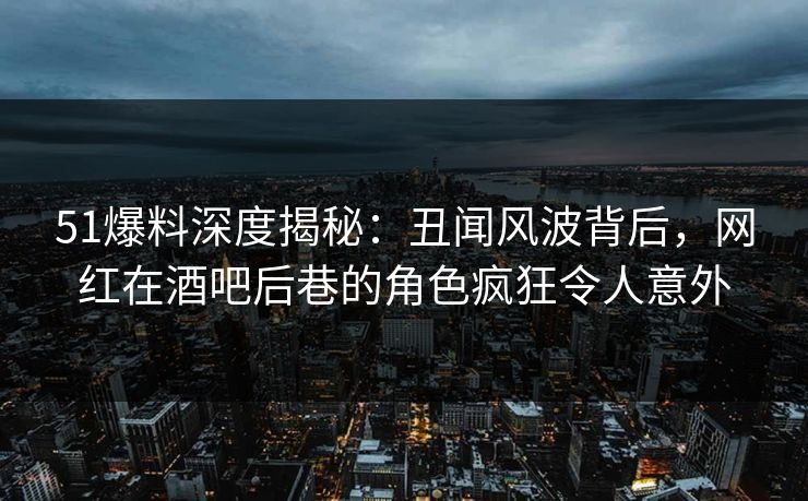 51爆料深度揭秘：丑闻风波背后，网红在酒吧后巷的角色疯狂令人意外