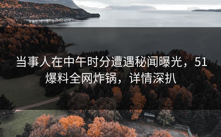 当事人在中午时分遭遇秘闻曝光，51爆料全网炸锅，详情深扒