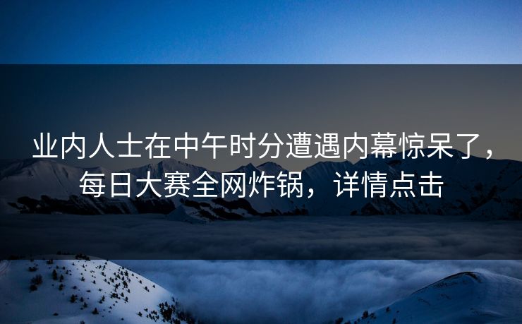 业内人士在中午时分遭遇内幕惊呆了，每日大赛全网炸锅，详情点击