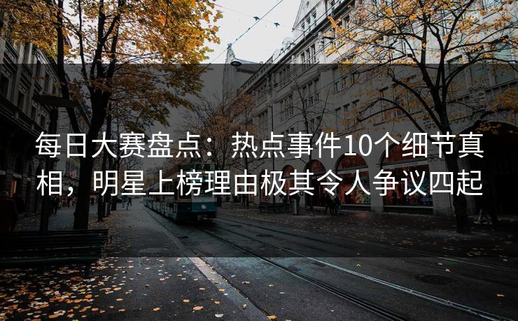 每日大赛盘点：热点事件10个细节真相，明星上榜理由极其令人争议四起