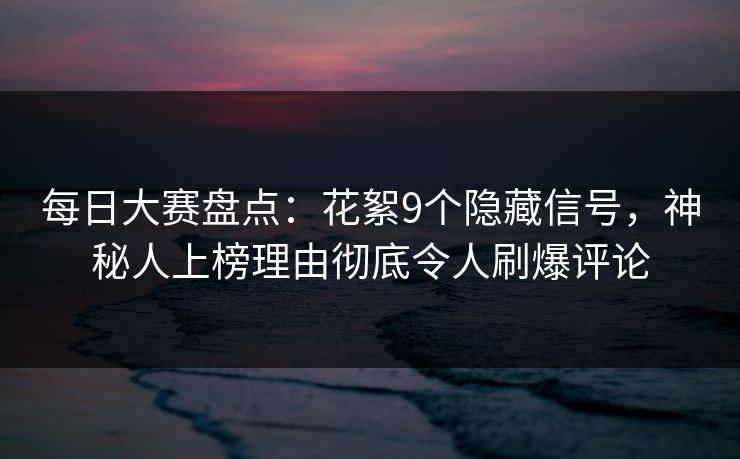 每日大赛盘点：花絮9个隐藏信号，神秘人上榜理由彻底令人刷爆评论
