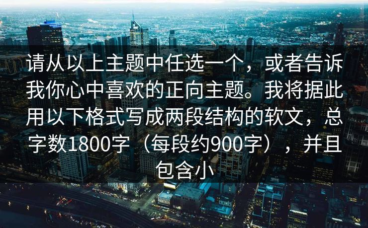 请从以上主题中任选一个，或者告诉我你心中喜欢的正向主题。我将据此用以下格式写成两段结构的软文，总字数1800字（每段约900字），并且包含小