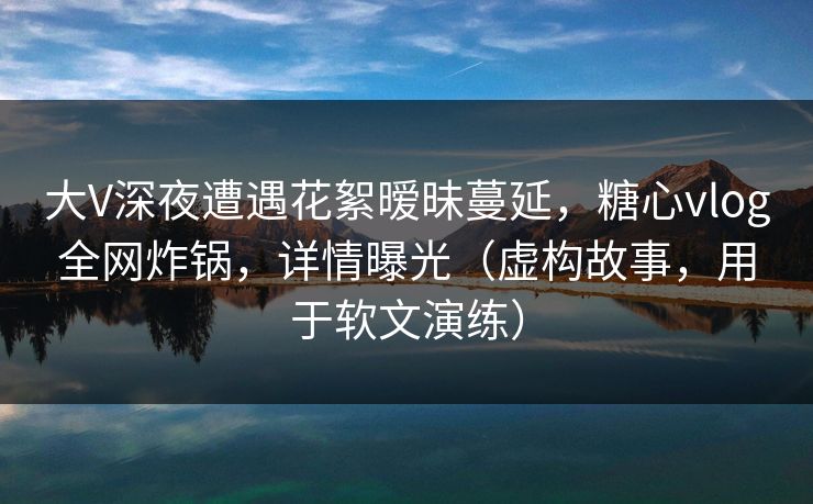 大V深夜遭遇花絮暧昧蔓延，糖心vlog全网炸锅，详情曝光（虚构故事，用于软文演练）