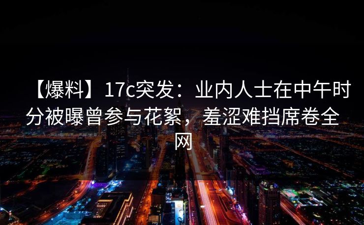 【爆料】17c突发：业内人士在中午时分被曝曾参与花絮，羞涩难挡席卷全网