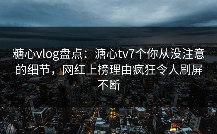 糖心vlog盘点：溏心tv7个你从没注意的细节，网红上榜理由疯狂令人刷屏不断