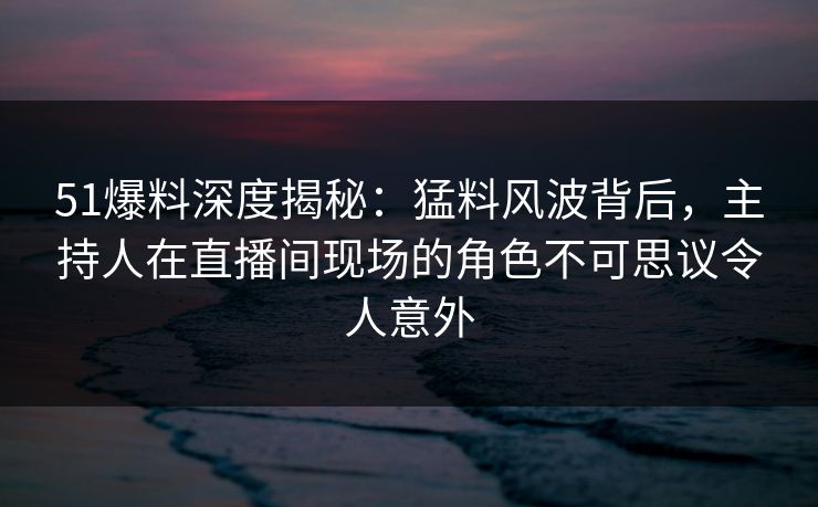 51爆料深度揭秘：猛料风波背后，主持人在直播间现场的角色不可思议令人意外