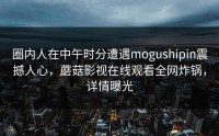 圈内人在中午时分遭遇mogushipin震撼人心，蘑菇影视在线观看全网炸锅，详情曝光