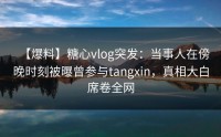 【爆料】糖心vlog突发：当事人在傍晚时刻被曝曾参与tangxin，真相大白席卷全网