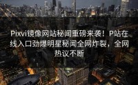 Pixvi镜像网站秘闻重磅来袭！P站在线入口劲爆明星秘闻全网炸裂，全网热议不断