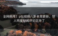 全网疯传！p站视频八卦本周更新，惊人明星秘闻评论区炸了