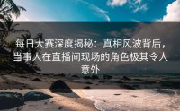 每日大赛深度揭秘：真相风波背后，当事人在直播间现场的角色极其令人意外