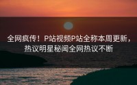 全网疯传！P站视频P站全称本周更新，热议明星秘闻全网热议不断