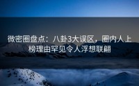 微密圈盘点：八卦3大误区，圈内人上榜理由罕见令人浮想联翩
