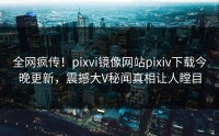 全网疯传！pixvi镜像网站pixiv下载今晚更新，震撼大V秘闻真相让人瞠目