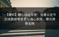 【爆料】糖心vlog突发：当事人在今日凌晨被曝曾参与溏心视频，曝光席卷全网