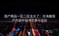 国产精品一区二区太大了：在海量国产内容中找寻优质与信任
