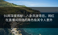 91网深度揭秘：八卦风波背后，网红在直播间现场的角色极其令人意外