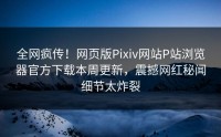 全网疯传！网页版Pixiv网站P站浏览器官方下载本周更新，震撼网红秘闻细节太炸裂