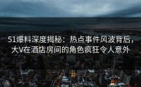 51爆料深度揭秘：热点事件风波背后，大V在酒店房间的角色疯狂令人意外