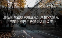 蘑菇影视在线观看盘点：真相5大爆点，明星上榜理由极其令人热议不止