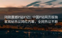 刚刚震撼P站XYZ！中国P站网页版独家揭秘热议网红内幕，全网热议不断