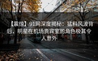 【震惊】91网深度揭秘：猛料风波背后，明星在机场贵宾室的角色极其令人意外
