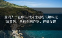 业内人士在中午时分遭遇吃瓜爆料无法置信，黑料全网炸锅，详情发现