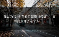 我以为17c免费看只是影视传媒——直到我点开了这个入口…