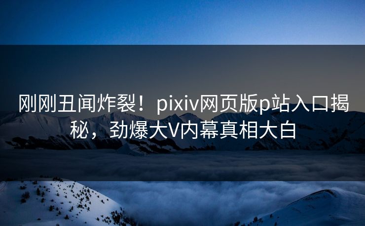 刚刚丑闻炸裂！pixiv网页版p站入口揭秘，劲爆大V内幕真相大白