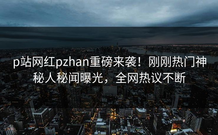 p站网红pzhan重磅来袭！刚刚热门神秘人秘闻曝光，全网热议不断