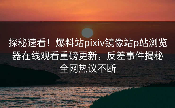 探秘速看！爆料站pixiv镜像站p站浏览器在线观看重磅更新，反差事件揭秘全网热议不断