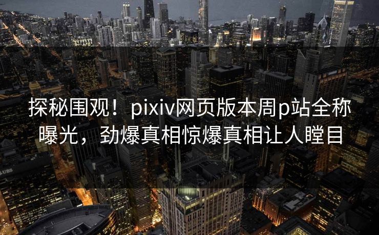 探秘围观！pixiv网页版本周p站全称曝光，劲爆真相惊爆真相让人瞠目