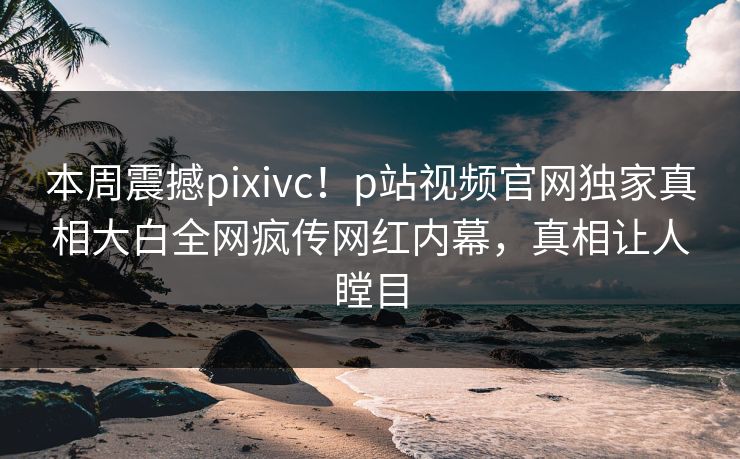 本周震撼pixivc！p站视频官网独家真相大白全网疯传网红内幕，真相让人瞠目