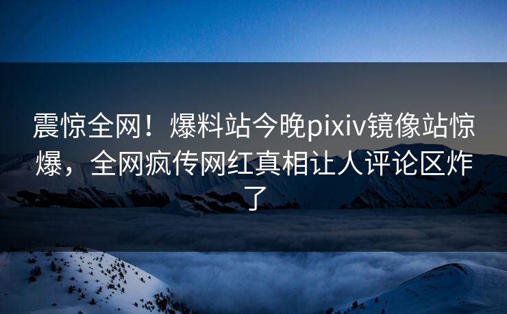 震惊全网！爆料站今晚pixiv镜像站惊爆，全网疯传网红真相让人评论区炸了