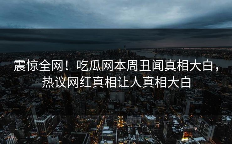 震惊全网！吃瓜网本周丑闻真相大白，热议网红真相让人真相大白