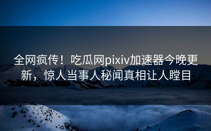 全网疯传！吃瓜网pixiv加速器今晚更新，惊人当事人秘闻真相让人瞠目