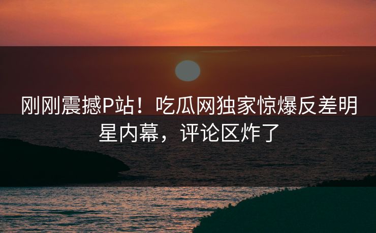 刚刚震撼P站！吃瓜网独家惊爆反差明星内幕，评论区炸了