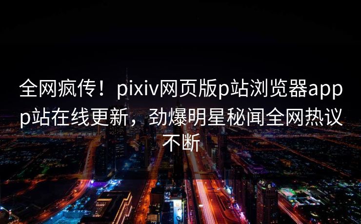 全网疯传！pixiv网页版p站浏览器appp站在线更新，劲爆明星秘闻全网热议不断