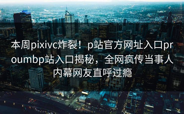 本周pixivc炸裂！p站官方网址入口proumbp站入口揭秘，全网疯传当事人内幕网友直呼过瘾