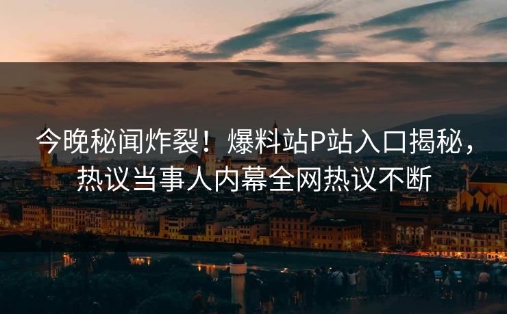 今晚秘闻炸裂！爆料站P站入口揭秘，热议当事人内幕全网热议不断
