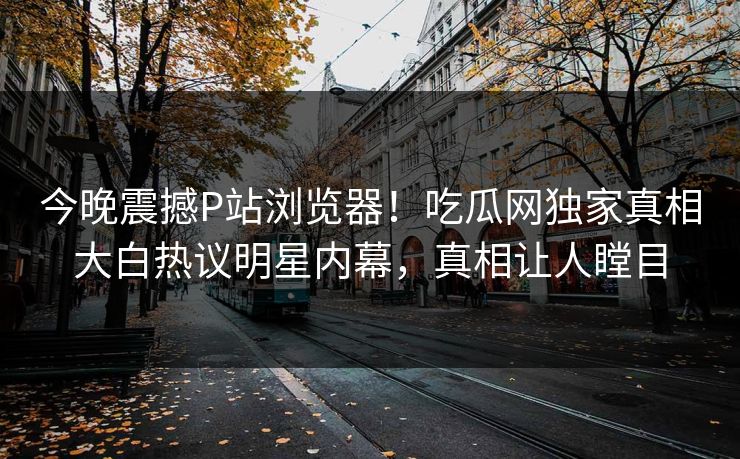 今晚震撼P站浏览器！吃瓜网独家真相大白热议明星内幕，真相让人瞠目