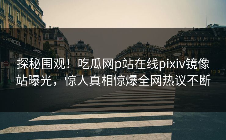 探秘围观！吃瓜网p站在线pixiv镜像站曝光，惊人真相惊爆全网热议不断