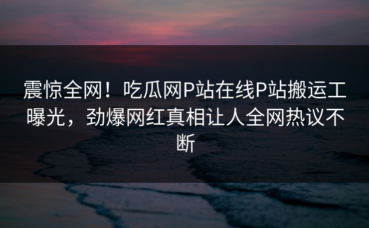 震惊全网！吃瓜网P站在线P站搬运工曝光，劲爆网红真相让人全网热议不断