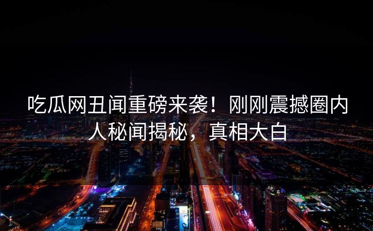 吃瓜网丑闻重磅来袭！刚刚震撼圈内人秘闻揭秘，真相大白