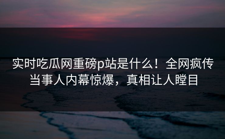 实时吃瓜网重磅p站是什么！全网疯传当事人内幕惊爆，真相让人瞠目