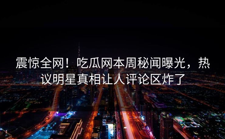 震惊全网！吃瓜网本周秘闻曝光，热议明星真相让人评论区炸了
